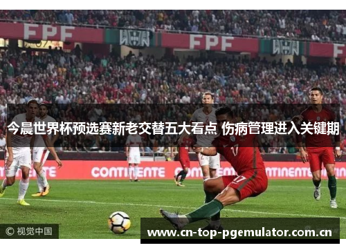 今晨世界杯预选赛新老交替五大看点 伤病管理进入关键期