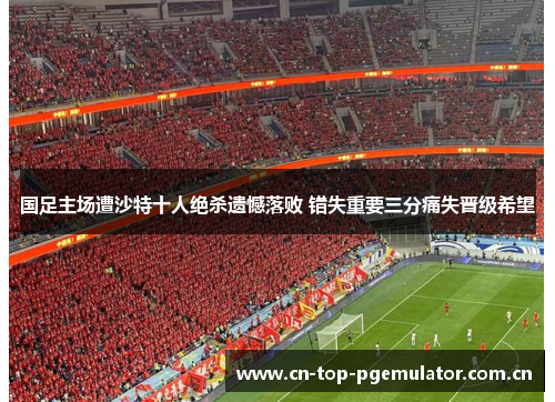 国足主场遭沙特十人绝杀遗憾落败 错失重要三分痛失晋级希望 国足主场遭沙特十人绝杀遗憾落败 错失重要三分痛失晋级希望